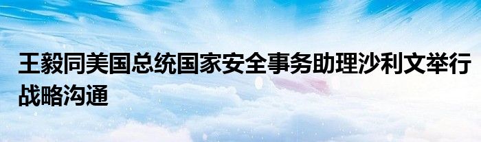 王毅同美国总统国家安全事务助理沙利文举行战略沟通