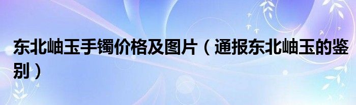 东北岫玉手镯价格及图片（通报东北岫玉的鉴别）