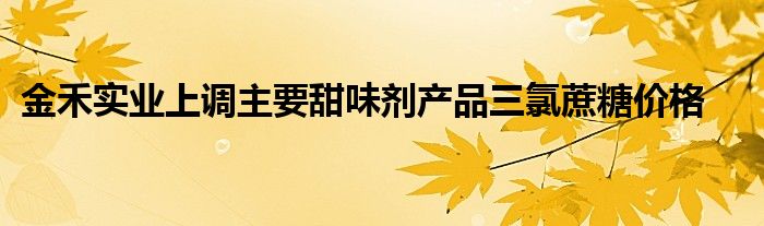 金禾实业上调主要甜味剂产品三氯蔗糖价格