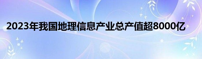 2023年我国地理信息产业总产值超8000亿