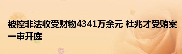 被控非法收受财物4341万余元 杜兆才受贿案一审开庭