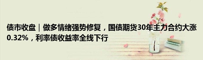 债市收盘｜做多情绪强势修复，国债期货30年主力合约大涨0.32%，利率债收益率全线下行