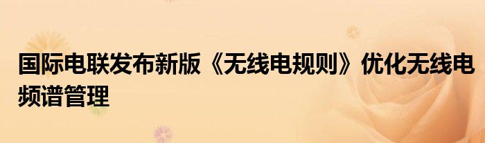 国际电联发布新版《无线电规则》优化无线电频谱管理