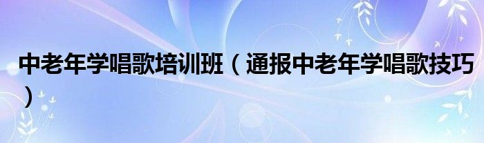 中老年学唱歌培训班（通报中老年学唱歌技巧）