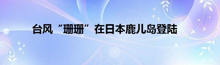 台风“珊珊”在日本鹿儿岛登陆