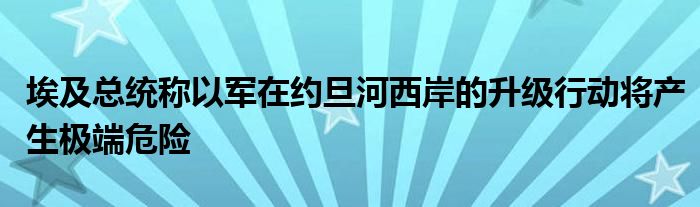 埃及总统称以军在约旦河西岸的升级行动将产生极端危险