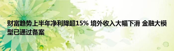 财富趋势上半年净利降超15% 境外收入大幅下滑 
大模型已通过备案