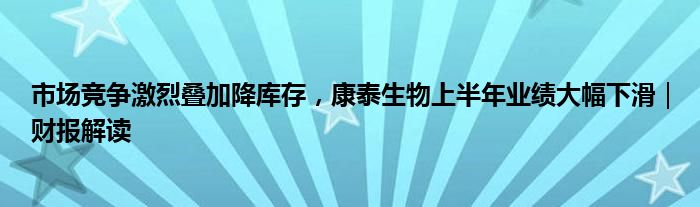 市场竞争激烈叠加降库存，康泰生物上半年业绩大幅下滑｜财报解读