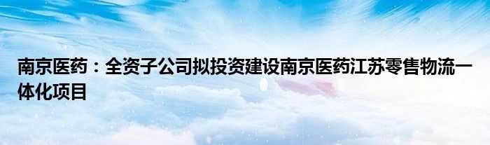 南京医药：全资子公司拟投资建设南京医药江苏零售物流一体化项目