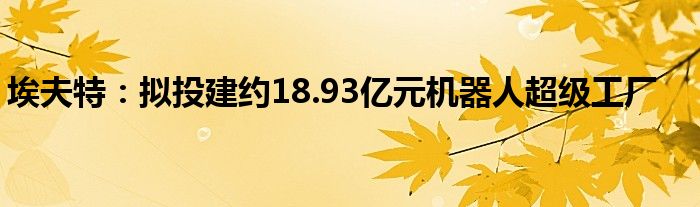 埃夫特：拟投建约18.93亿元机器人超级工厂