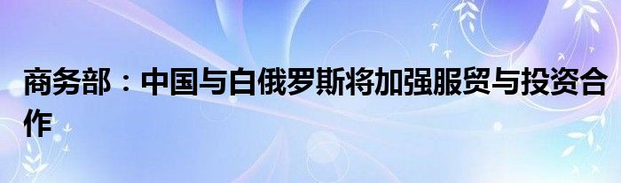 商务部：中国与白俄罗斯将加强服贸与投资合作