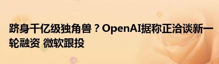 跻身千亿级独角兽？OpenAI据称正洽谈新一轮融资 微软跟投