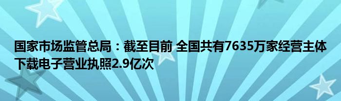 国家市场监管总局：截至目前 全国共有7635万家经营主体下载电子营业执照2.9亿次