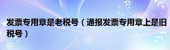 发票专用章是老税号（通报发票专用章上是旧税号）