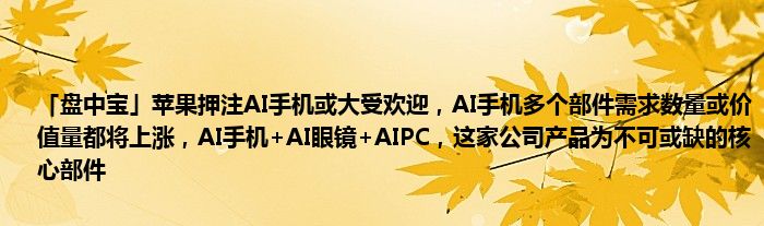 「盘中宝」苹果押注AI手机或大受欢迎，AI手机多个部件需求数量或价值量都将上涨，AI手机+AI眼镜+AIPC，这家公司产品为不可或缺的核心部件