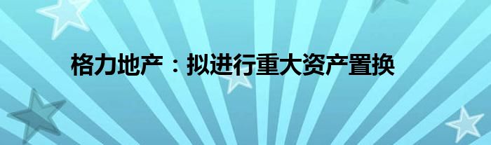 格力地产：拟进行重大资产置换