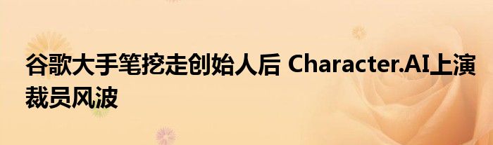 谷歌大手笔挖走创始人后 Character.AI上演裁员风波