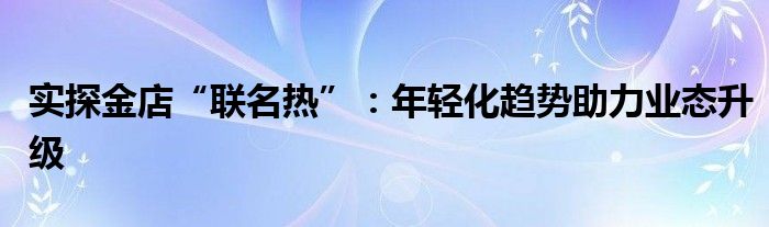 实探金店“联名热”：年轻化趋势助力业态升级