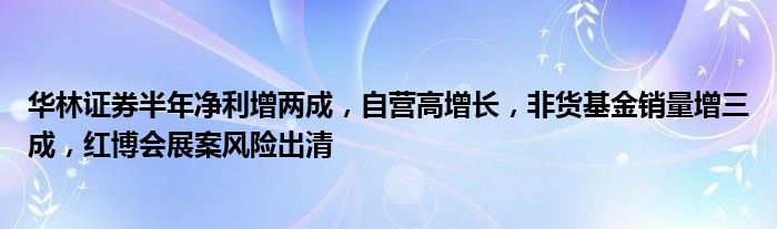 华林证券半年净利增两成，自营高增长，非货基金销量增三成，红博会展案风险出清