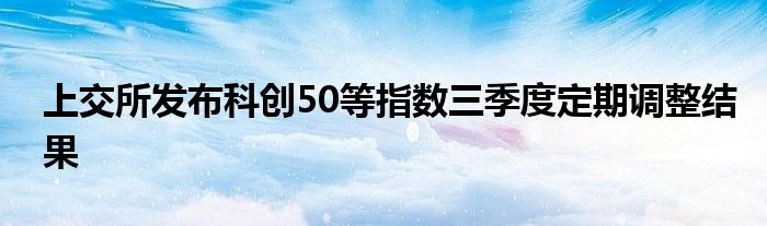 上交所发布科创50等指数三季度定期调整结果