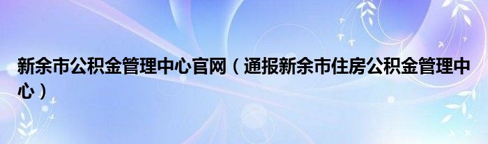 新余市公积金管理中心官网（通报新余市住房公积金管理中心）