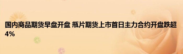 国内商品期货早盘开盘 甁片期货上市首日主力合约开盘跌超4%