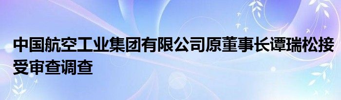 中国航空工业集团有限公司原董事长谭瑞松接受审查调查