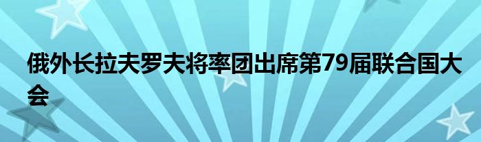 俄外长拉夫罗夫将率团出席第79届联合国大会