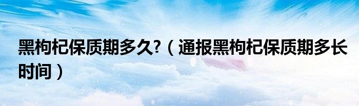 黑枸杞保质期多久?（通报黑枸杞保质期多长时间）