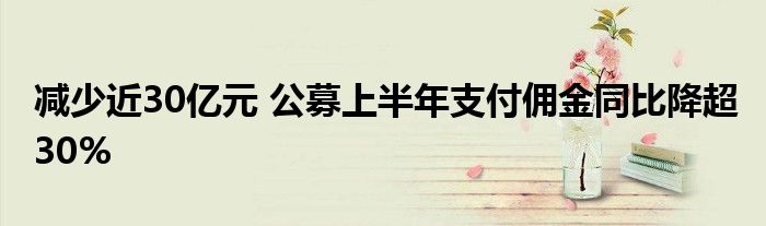 减少近30亿元 公募上半年支付佣金同比降超30%