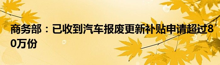 商务部：已收到汽车报废更新补贴申请超过80万份