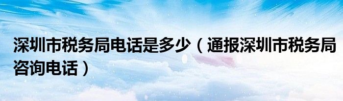 深圳市税务局电话是多少（通报深圳市税务局咨询电话）