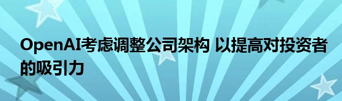 OpenAI考虑调整公司架构 以提高对投资者的吸引力