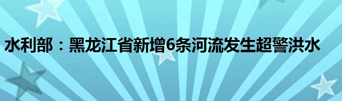 水利部：黑龙江省新增6条河流发生超警洪水