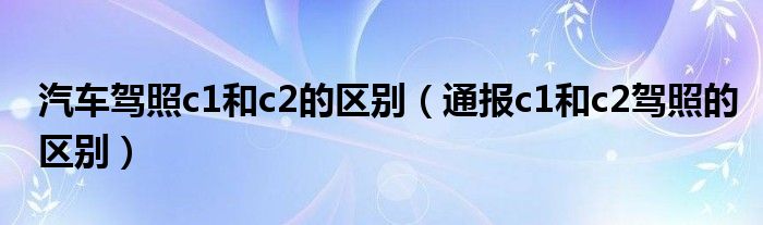 汽车驾照c1和c2的区别（通报c1和c2驾照的区别）