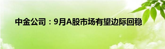 中金公司：9月A股市场有望边际回稳