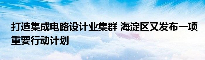 打造集成电路设计业集群 海淀区又发布一项重要行动计划