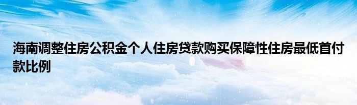 海南调整住房公积金个人住房贷款购买保障性住房最低首付款比例