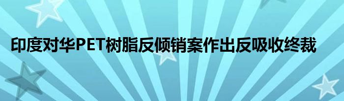 印度对华PET树脂反倾销案作出反吸收终裁