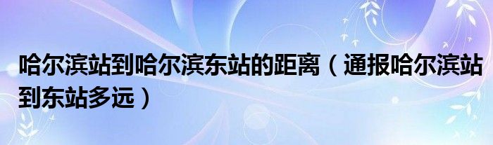 哈尔滨站到哈尔滨东站的距离（通报哈尔滨站到东站多远）