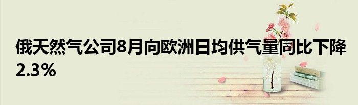 俄天然气公司8月向欧洲日均供气量同比下降2.3%