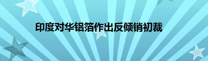 印度对华铝箔作出反倾销初裁