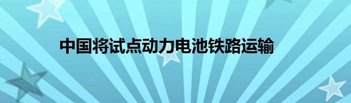 中国将试点动力电池铁路运输