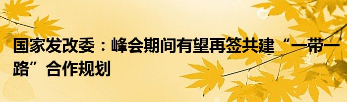 国家发改委：峰会期间有望再签共建“一带一路”合作规划