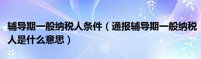 辅导期一般纳税人条件（通报辅导期一般纳税人是什么意思）