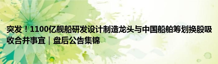 突发！1100亿舰船研发设计制造龙头与中国船舶筹划换股吸收合并事宜｜盘后公告集锦