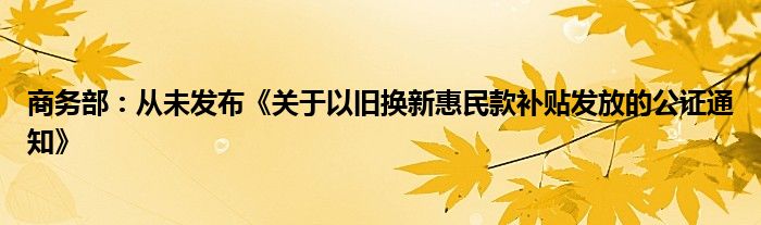 商务部：从未发布《关于以旧换新惠民款补贴发放的公证通知》