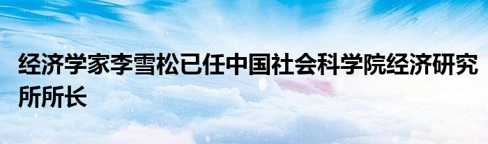 经济学家李雪松已任中国社会科学院经济研究所所长