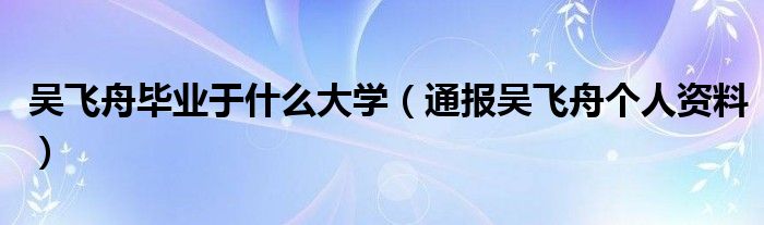 吴飞舟毕业于什么大学（通报吴飞舟个人资料）