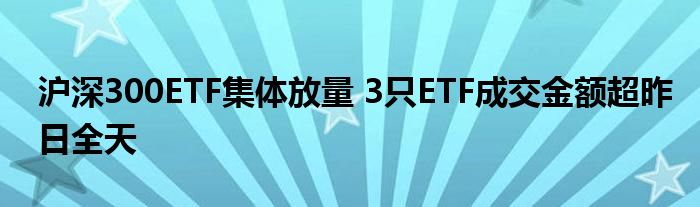 沪深300ETF集体放量 3只ETF成交金额超昨日全天